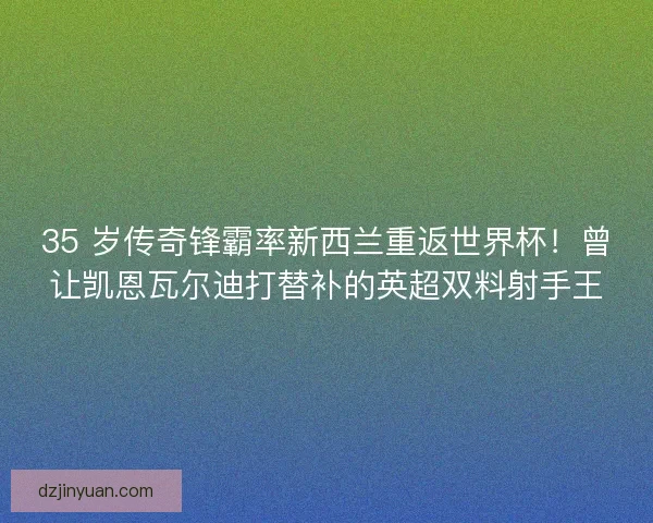 35 岁传奇锋霸率新西兰重返世界杯！曾让凯恩瓦尔迪打替补的英超双料射手王