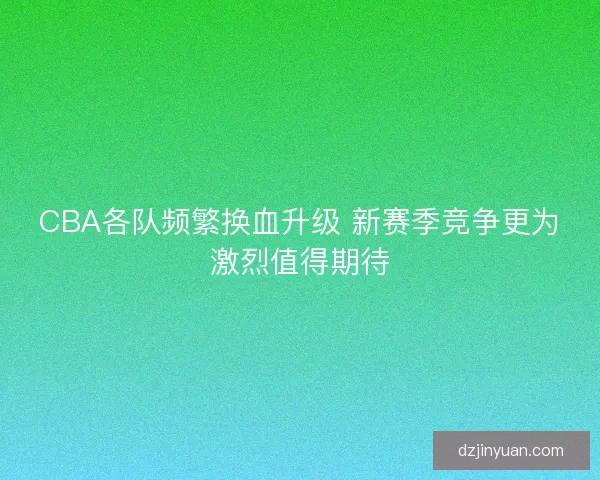 CBA各队频繁换血升级 新赛季竞争更为激烈值得期待