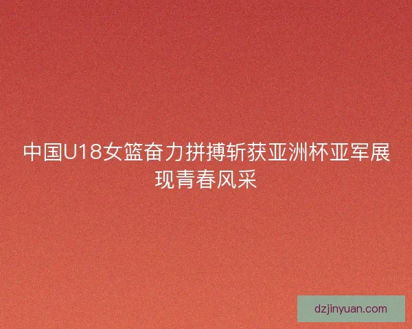 中国U18女篮奋力拼搏斩获亚洲杯亚军展现青春风采