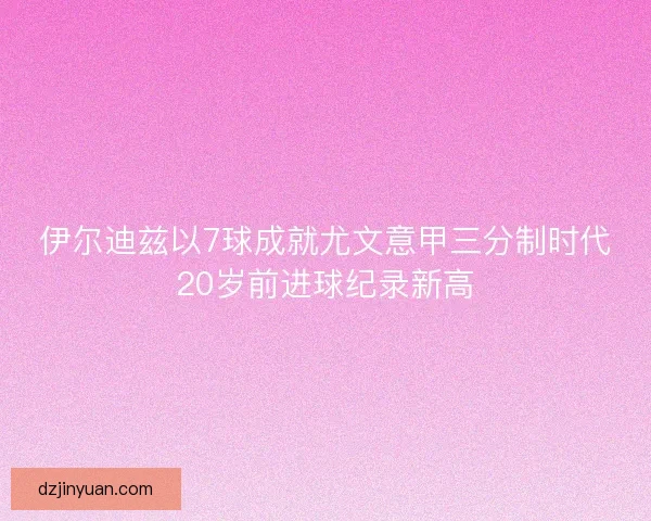 伊尔迪兹以7球成就尤文意甲三分制时代20岁前进球纪录新高
