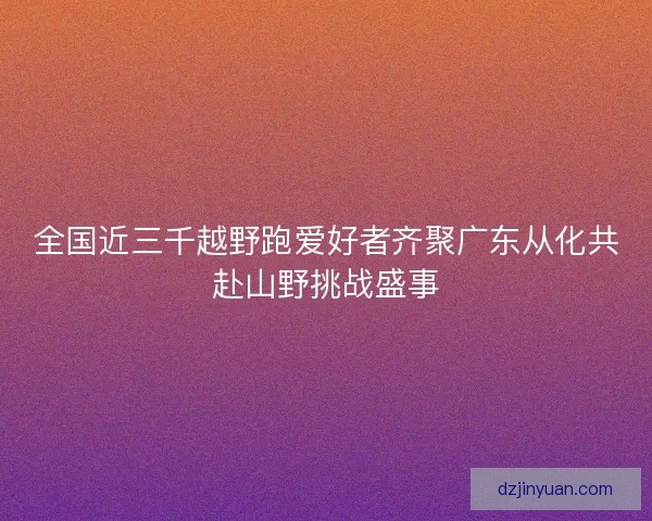 全国近三千越野跑爱好者齐聚广东从化共赴山野挑战盛事